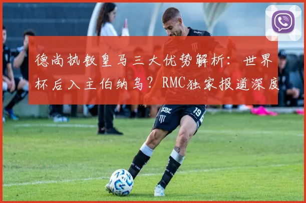 德尚执教皇马三大优势解析:世界杯后入主伯纳乌?RMC独家报道深度解读