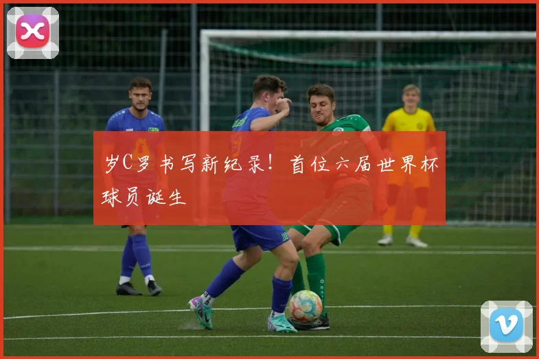 岁C罗书写新纪录！首位六届世界杯球员诞生