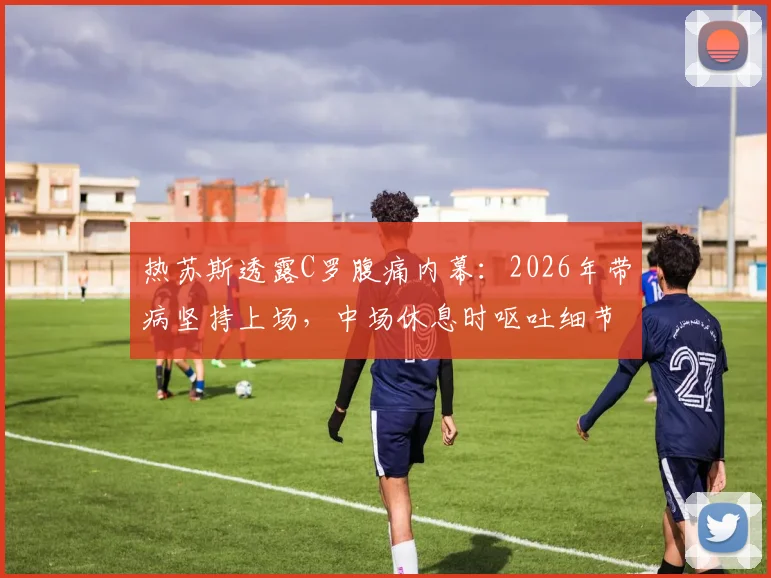 热苏斯透露C罗腹痛内幕:2026年带病坚持上场,中场休息时呕吐细节