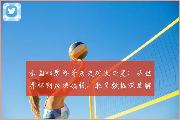 法国vs摩洛哥历史对决全览:从世界杯到经典战役,胜负数据深度解读