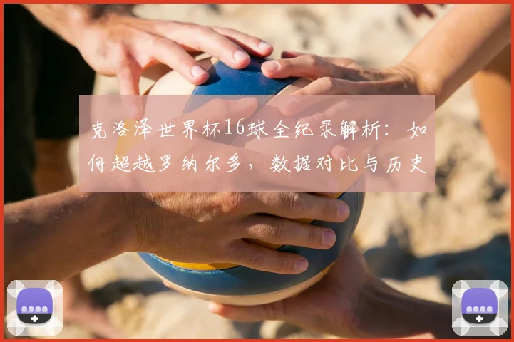 克洛泽世界杯16球全纪录解析:如何超越罗纳尔多,数据对比与历史意义