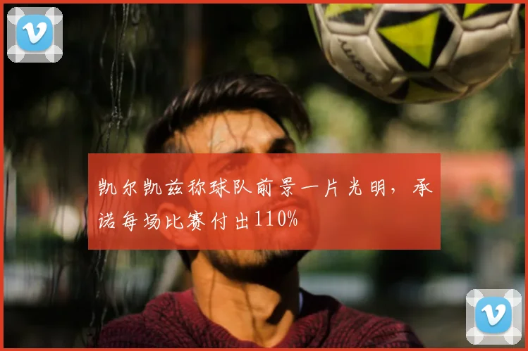 凯尔凯兹称球队前景一片光明,承诺每场比赛付出110%