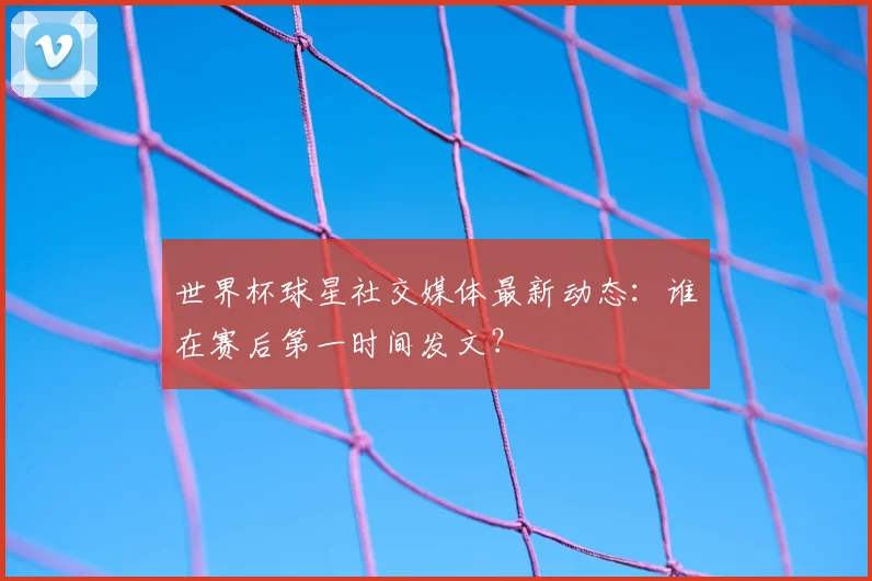 世界杯球星社交媒体最新动态：谁在赛后第一时间发文？
