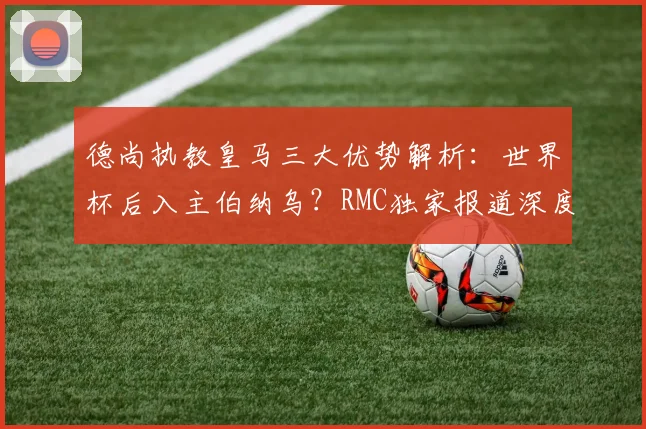 德尚执教皇马三大优势解析：世界杯后入主伯纳乌？RMC独家报道深度解读